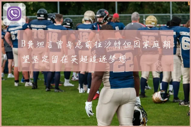 B费坦言曾考虑前往沙特但因家庭期望坚定留在英超追逐梦想
