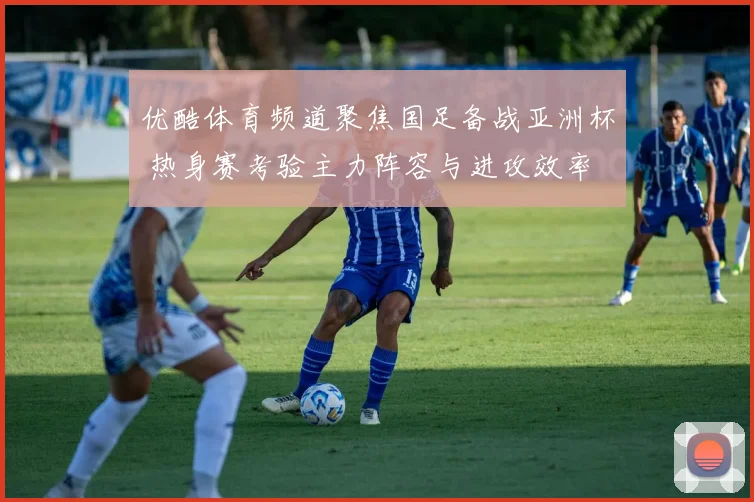 优酷体育频道聚焦国足备战亚洲杯 热身赛考验主力阵容与进攻效率