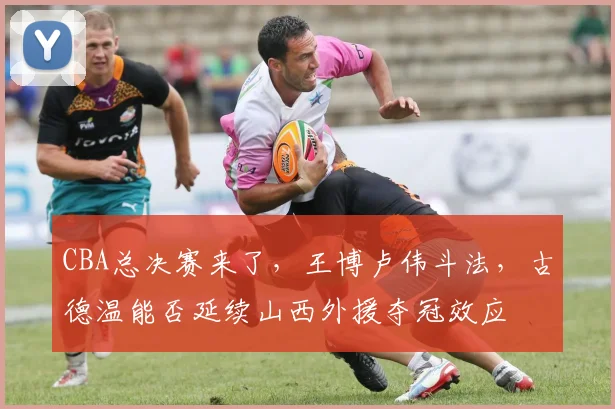CBA总决赛来了，王博卢伟斗法，古德温能否延续山西外援夺冠效应