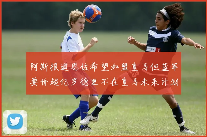 阿斯报道恩佐希望加盟皇马但蓝军要价超亿罗德里不在皇马未来计划中