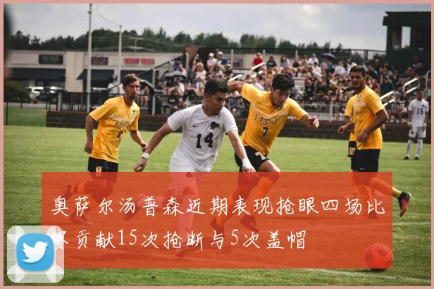 奥萨尔汤普森近期表现抢眼四场比赛贡献15次抢断与5次盖帽
