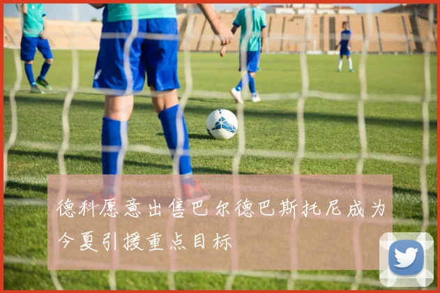 德科愿意出售巴尔德巴斯托尼成为今夏引援重点目标