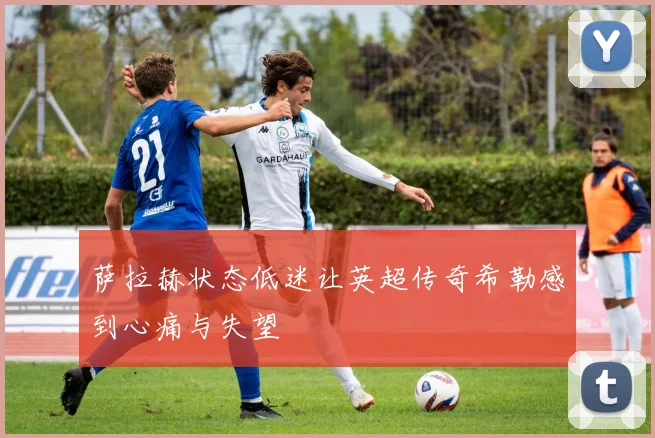 萨拉赫状态低迷让英超传奇希勒感到心痛与失望