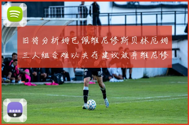旧将分析姆巴佩维尼修斯贝林厄姆三人组合难以共存建议放弃维尼修斯