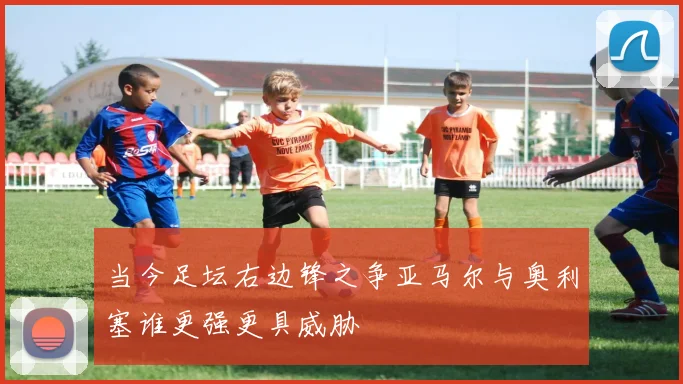 当今足坛右边锋之争亚马尔与奥利塞谁更强更具威胁