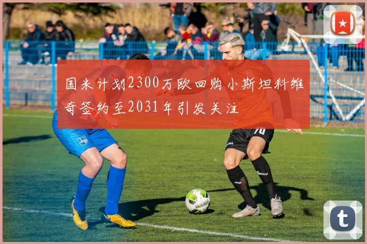 国米计划2300万欧回购小斯坦科维奇签约至2031年引发关注